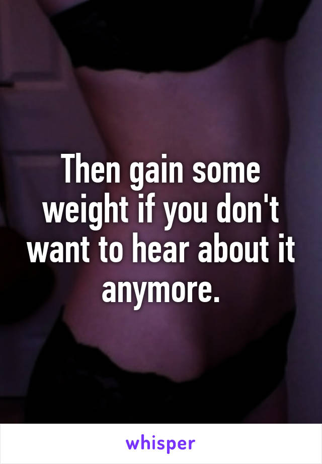 Then gain some weight if you don't want to hear about it anymore.