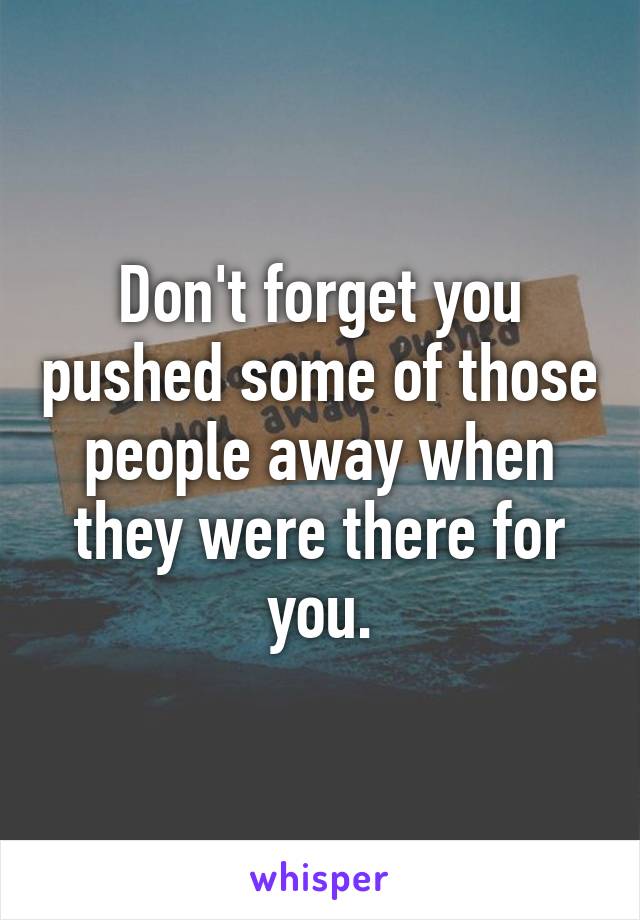 Don't forget you pushed some of those people away when they were there for you.