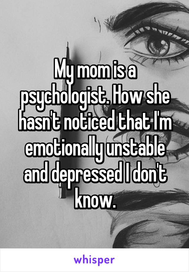 My mom is a psychologist. How she hasn't noticed that I'm emotionally unstable and depressed I don't know.