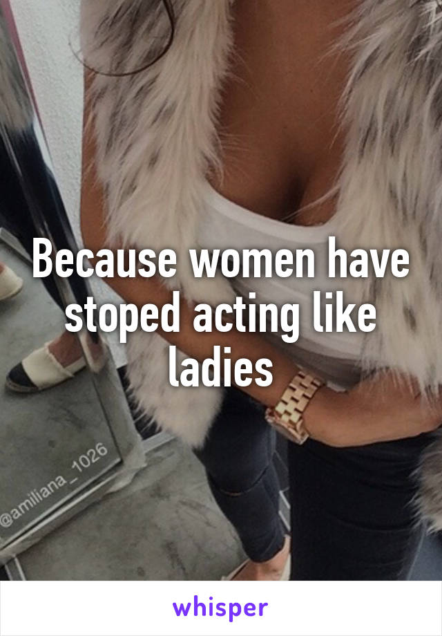 Because women have stoped acting like ladies