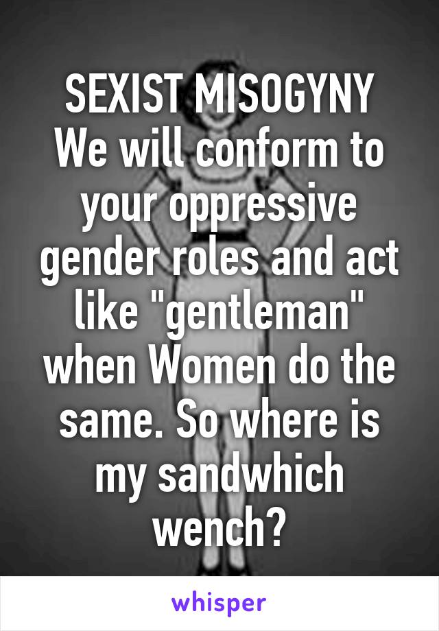 SEXIST MISOGYNY
We will conform to your oppressive gender roles and act like "gentleman" when Women do the same. So where is my sandwhich wench?