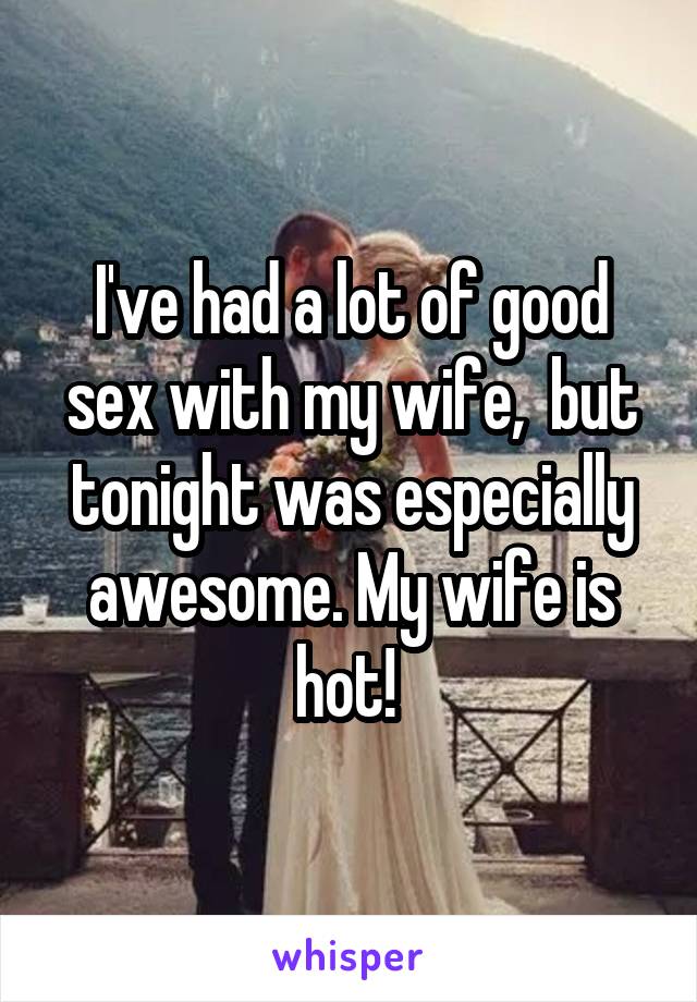 I've had a lot of good sex with my wife,  but tonight was especially awesome. My wife is hot! 