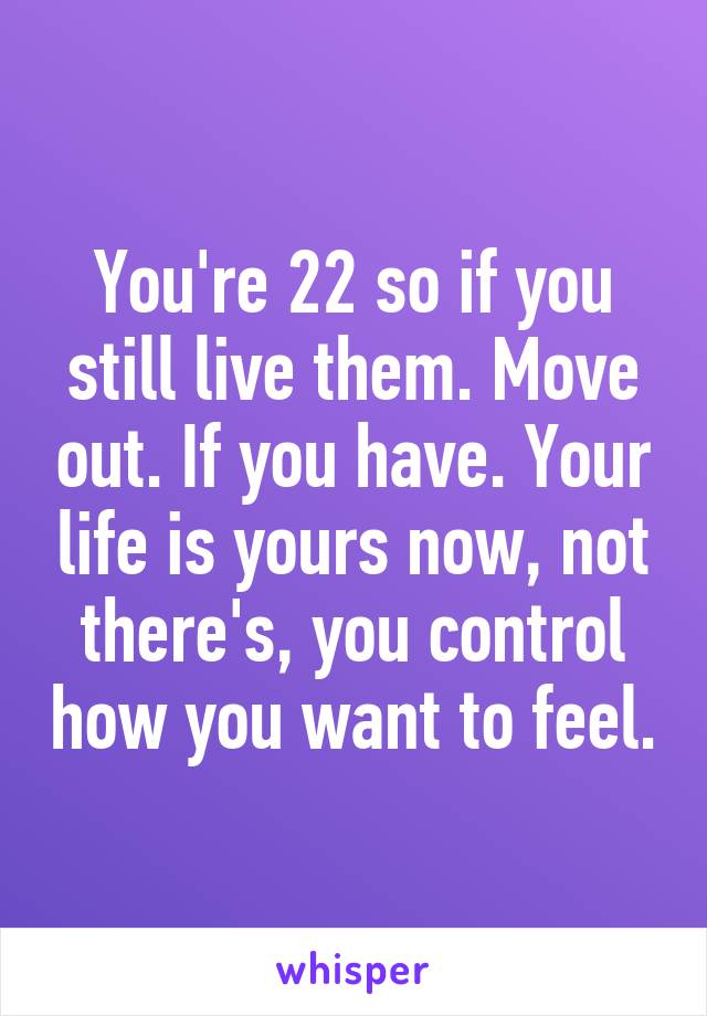 You're 22 so if you still live them. Move out. If you have. Your life is yours now, not there's, you control how you want to feel.