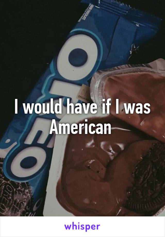 I would have if I was American 