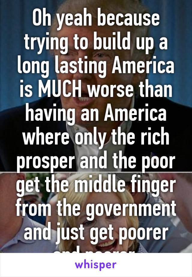 Oh yeah because trying to build up a long lasting America is MUCH worse than having an America where only the rich prosper and the poor get the middle finger from the government and just get poorer and poorer.