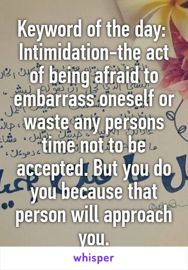 Keyword of the day: 
Intimidation-the act of being afraid to embarrass oneself or waste any persons time not to be accepted. But you do you because that person will approach you.