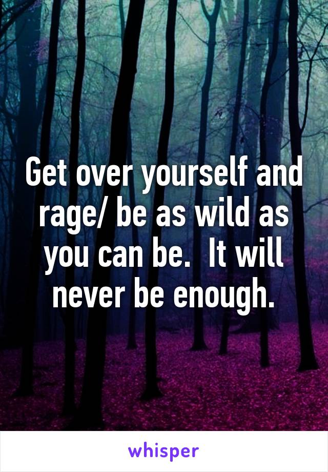 Get over yourself and rage/ be as wild as you can be.  It will never be enough.