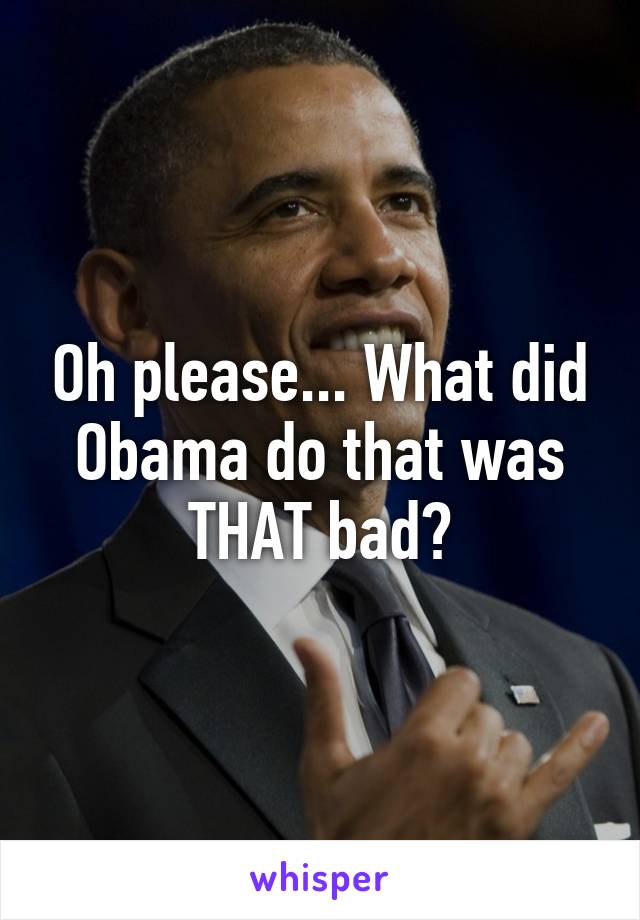 Oh please... What did Obama do that was THAT bad?