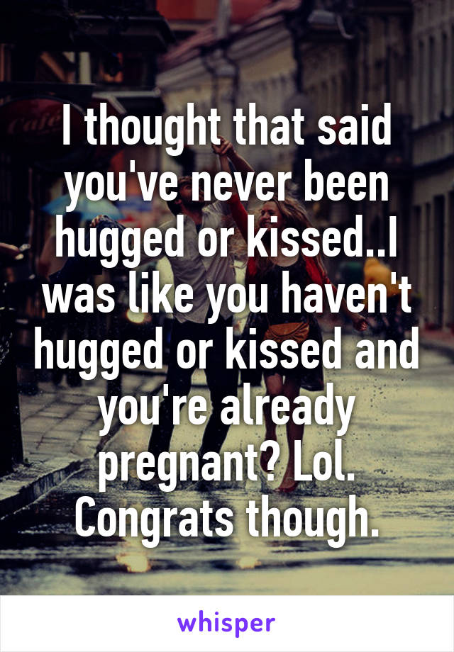 I thought that said you've never been hugged or kissed..I was like you haven't hugged or kissed and you're already pregnant? Lol. Congrats though.