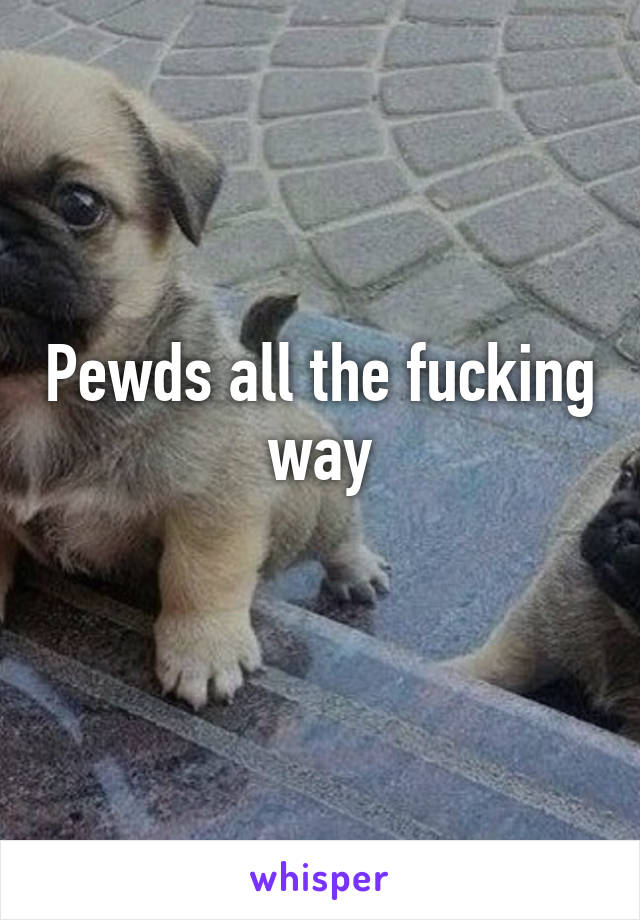 Pewds all the fucking way
