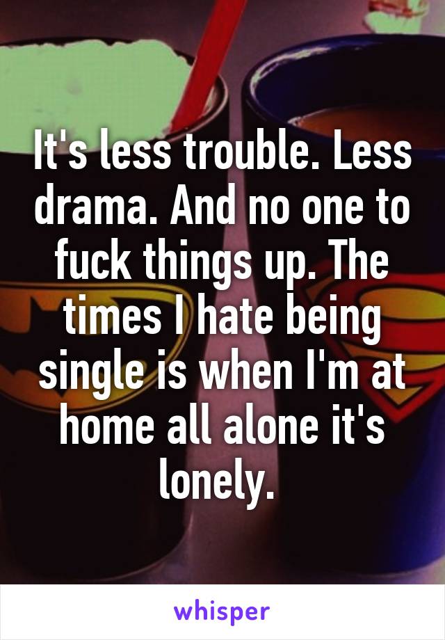 It's less trouble. Less drama. And no one to fuck things up. The times I hate being single is when I'm at home all alone it's lonely. 