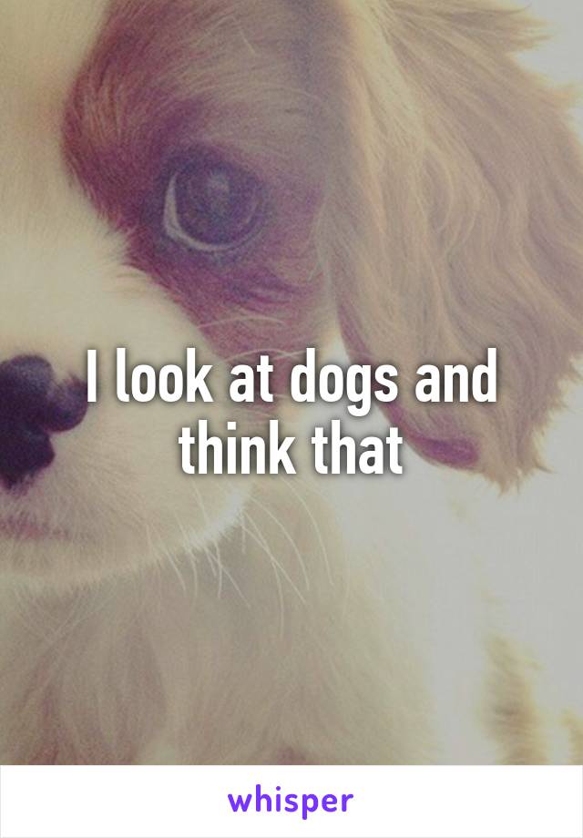 I look at dogs and think that