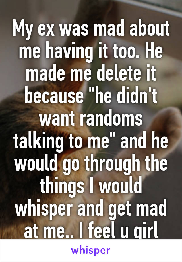 My ex was mad about me having it too. He made me delete it because "he didn't want randoms talking to me" and he would go through the things I would whisper and get mad at me.. I feel u girl