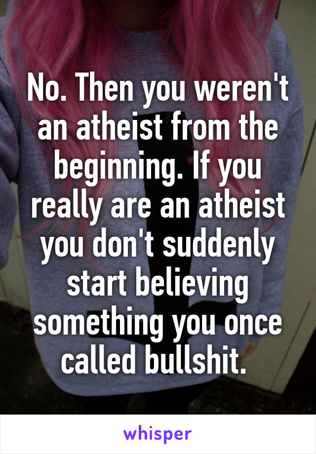 No. Then you weren't an atheist from the beginning. If you really are an atheist you don't suddenly start believing something you once called bullshit. 