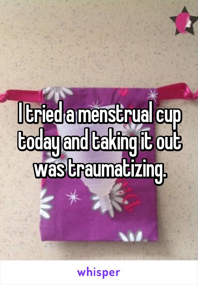 I tried a menstrual cup today and taking it out was traumatizing.