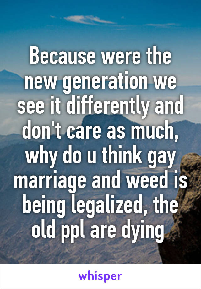 Because were the new generation we see it differently and don't care as much, why do u think gay marriage and weed is being legalized, the old ppl are dying 