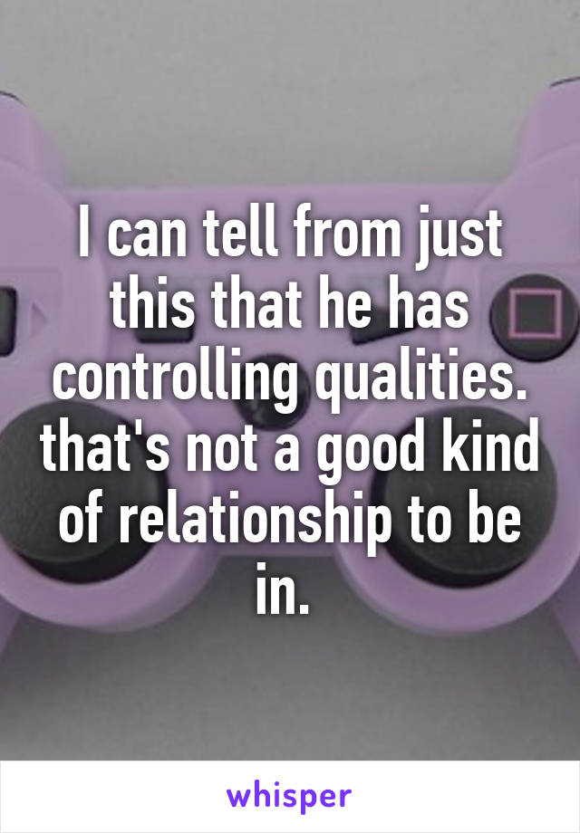 I can tell from just this that he has controlling qualities. that's not a good kind of relationship to be in. 