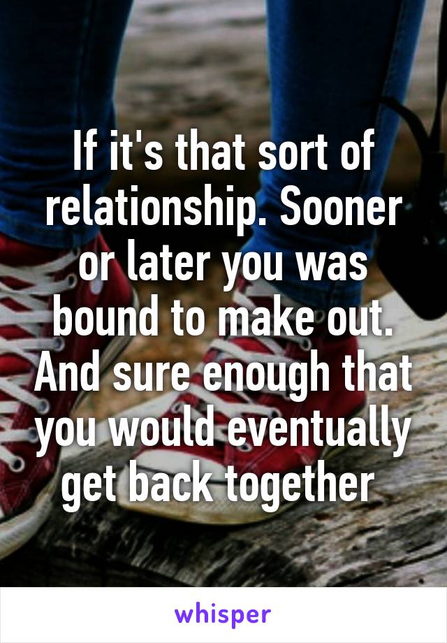 If it's that sort of relationship. Sooner or later you was bound to make out. And sure enough that you would eventually get back together 