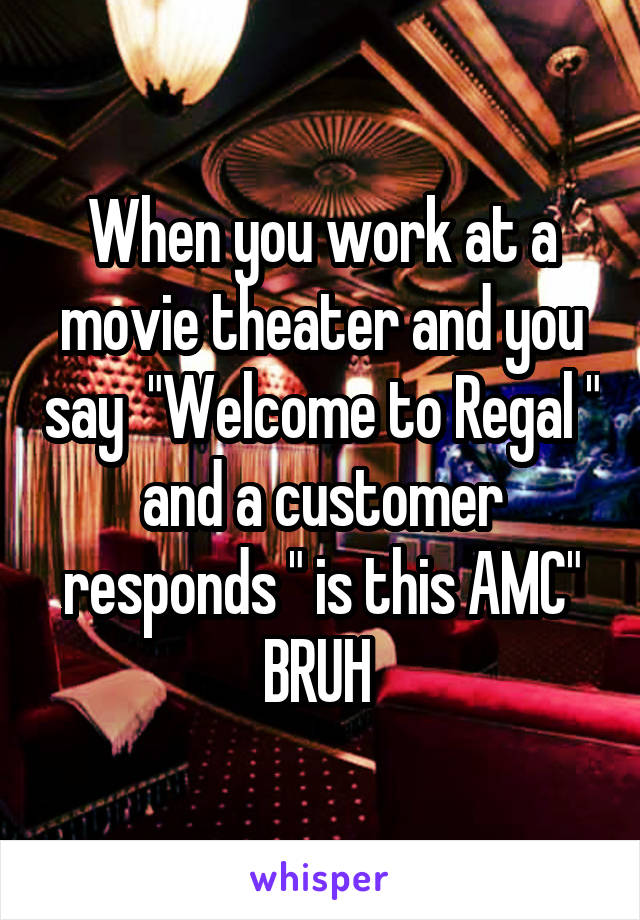 When you work at a movie theater and you say  "Welcome to Regal " and a customer responds " is this AMC"
BRUH 