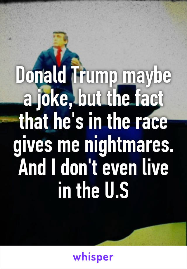 Donald Trump maybe a joke, but the fact that he's in the race gives me nightmares. And I don't even live in the U.S