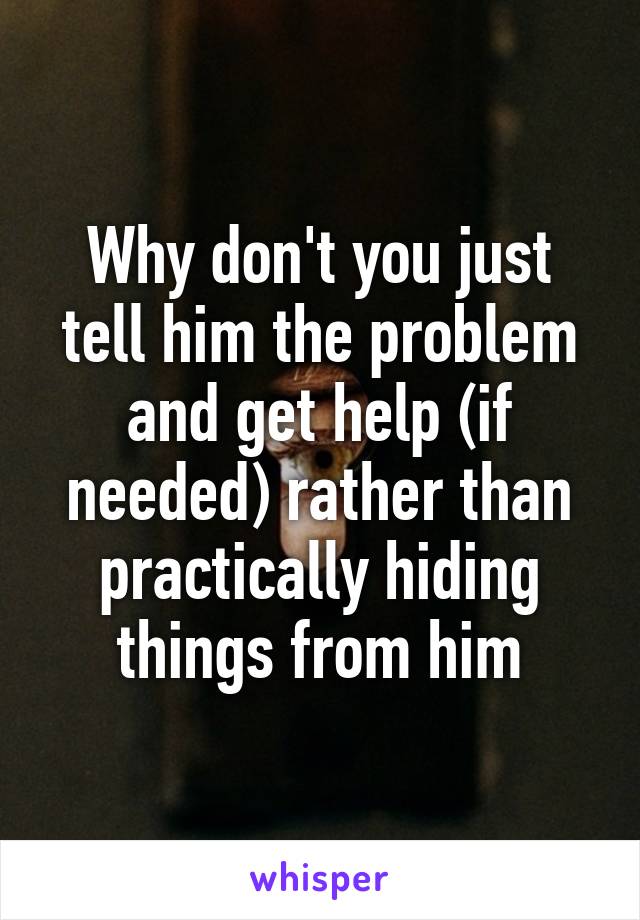 Why don't you just tell him the problem and get help (if needed) rather than practically hiding things from him