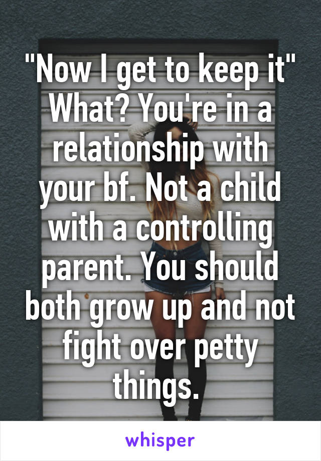 "Now I get to keep it" What? You're in a relationship with your bf. Not a child with a controlling parent. You should both grow up and not fight over petty things. 