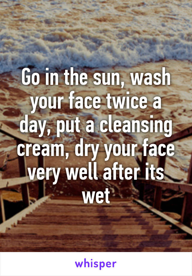 Go in the sun, wash your face twice a day, put a cleansing cream, dry your face very well after its wet