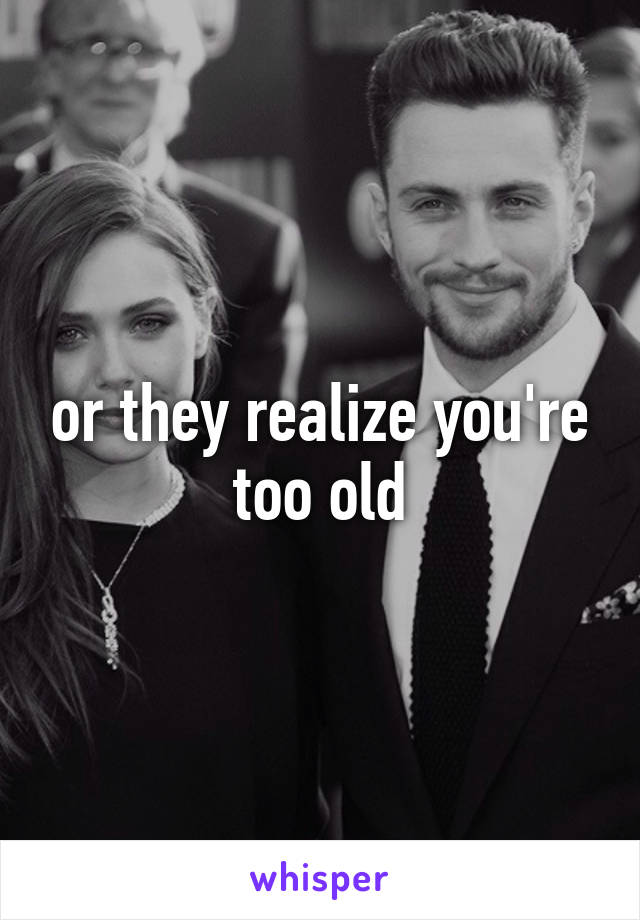 or they realize you're too old