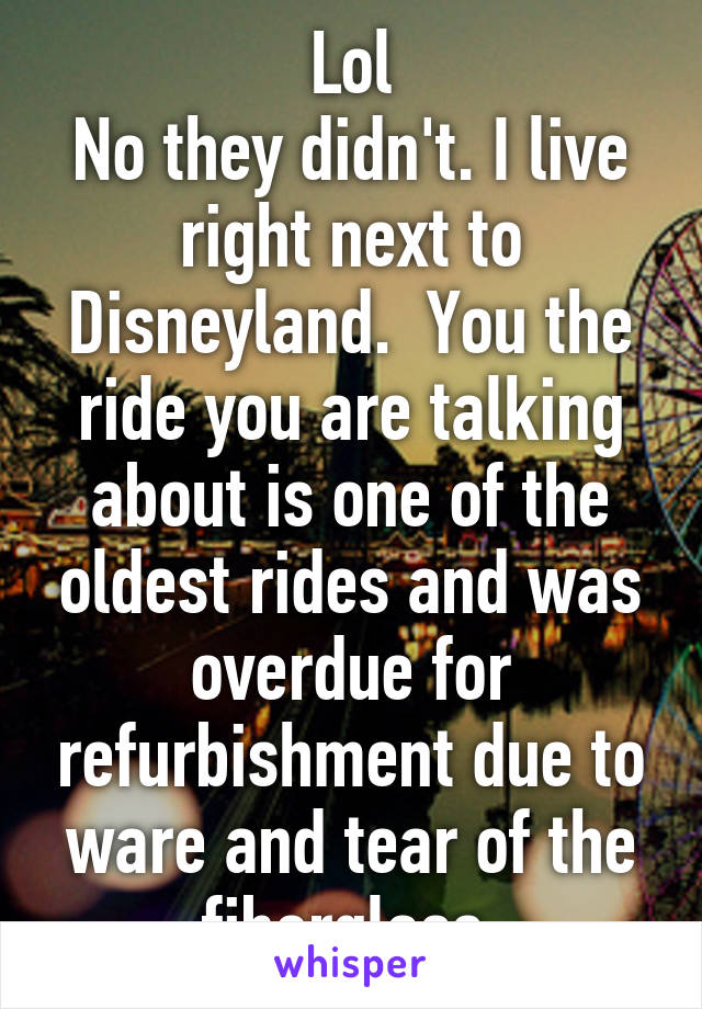 Lol
No they didn't. I live right next to Disneyland.  You the ride you are talking about is one of the oldest rides and was overdue for refurbishment due to ware and tear of the fiberglass.