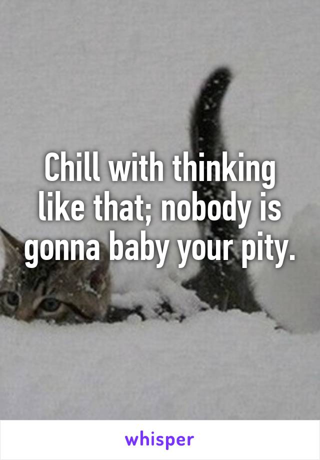 Chill with thinking like that; nobody is gonna baby your pity. 