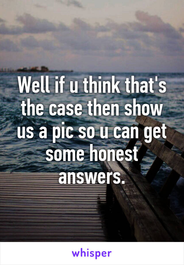 Well if u think that's the case then show us a pic so u can get some honest answers.