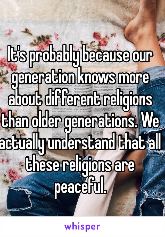 It's probably because our generation knows more about different religions than older generations. We actually understand that all these religions are peaceful.