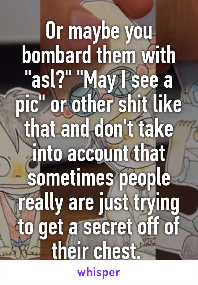 Or maybe you bombard them with "asl?" "May I see a pic" or other shit like that and don't take into account that sometimes people really are just trying to get a secret off of their chest. 