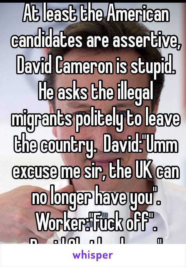 At least the American candidates are assertive, David Cameron is stupid.
He asks the illegal migrants politely to leave the country.  David:"Umm excuse me sir, the UK can no longer have you". Worker:"Fuck off". David:Ok, thank you."