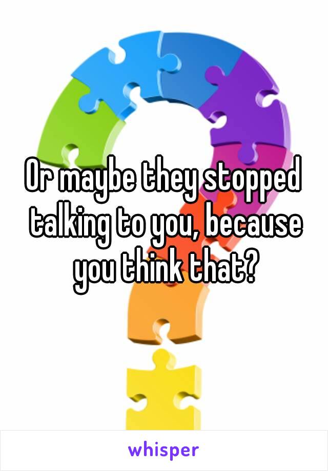 Or maybe they stopped talking to you, because you think that?