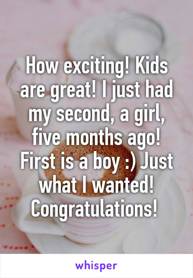 How exciting! Kids are great! I just had my second, a girl, five months ago! First is a boy :) Just what I wanted! Congratulations! 