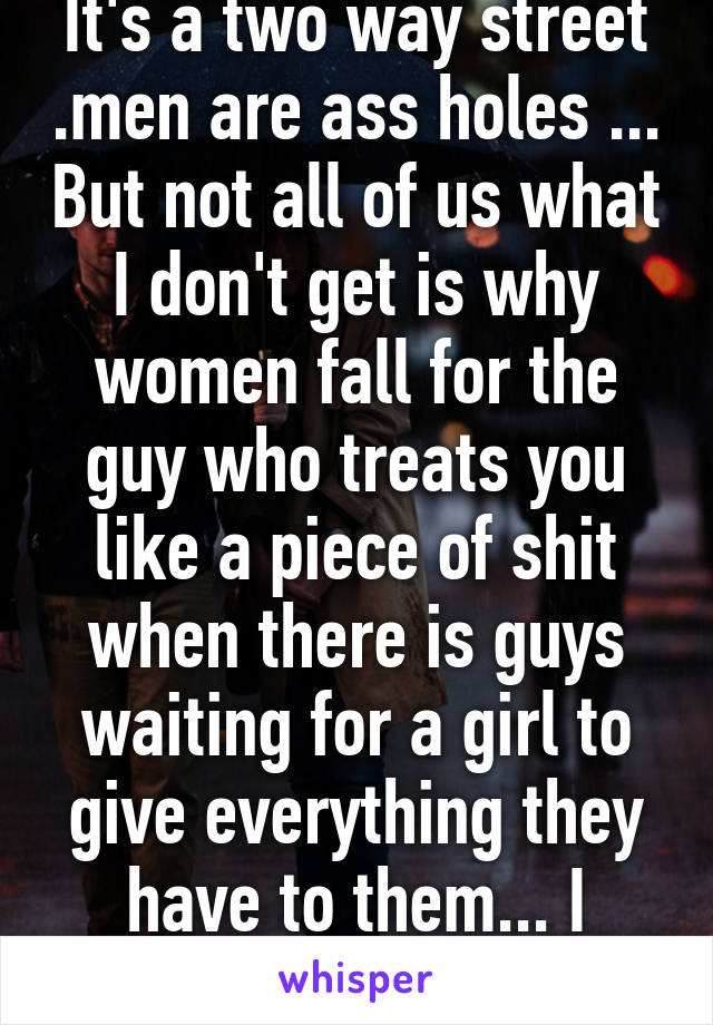 It's a two way street .men are ass holes ... But not all of us what I don't get is why women fall for the guy who treats you like a piece of shit when there is guys waiting for a girl to give everything they have to them... I dunno anymore