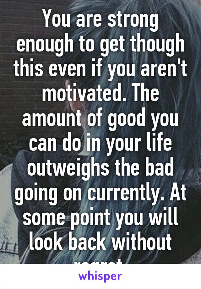 You are strong enough to get though this even if you aren't motivated. The amount of good you can do in your life outweighs the bad going on currently. At some point you will look back without regret 