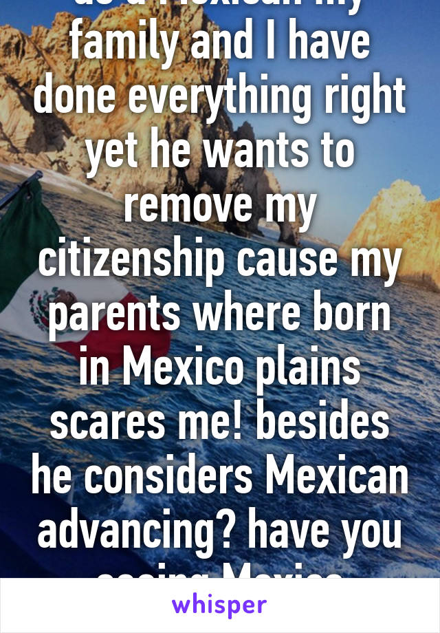 as a Mexican my family and I have done everything right yet he wants to remove my citizenship cause my parents where born in Mexico plains scares me! besides he considers Mexican advancing? have you seeing Mexico news?!