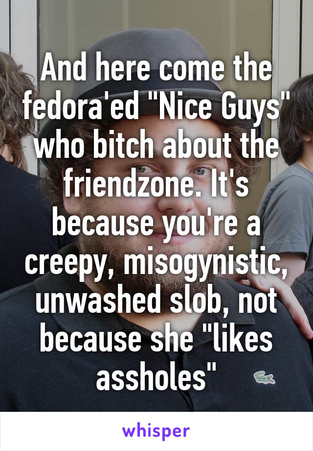 And here come the fedora'ed "Nice Guys" who bitch about the friendzone. It's because you're a creepy, misogynistic, unwashed slob, not because she "likes assholes"