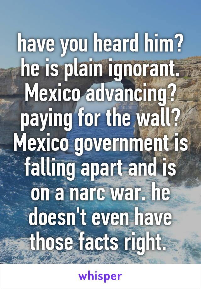 have you heard him? he is plain ignorant. Mexico advancing? paying for the wall? Mexico government is falling apart and is on a narc war. he doesn't even have those facts right. 