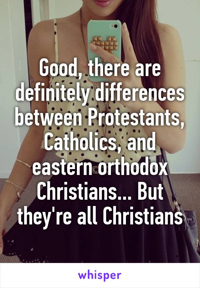 Good, there are definitely differences between Protestants, Catholics, and eastern orthodox Christians... But they're all Christians