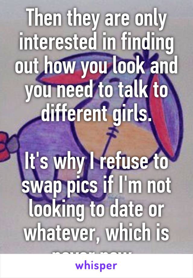 Then they are only interested in finding out how you look and you need to talk to different girls.

It's why I refuse to swap pics if I'm not looking to date or whatever, which is never now. 