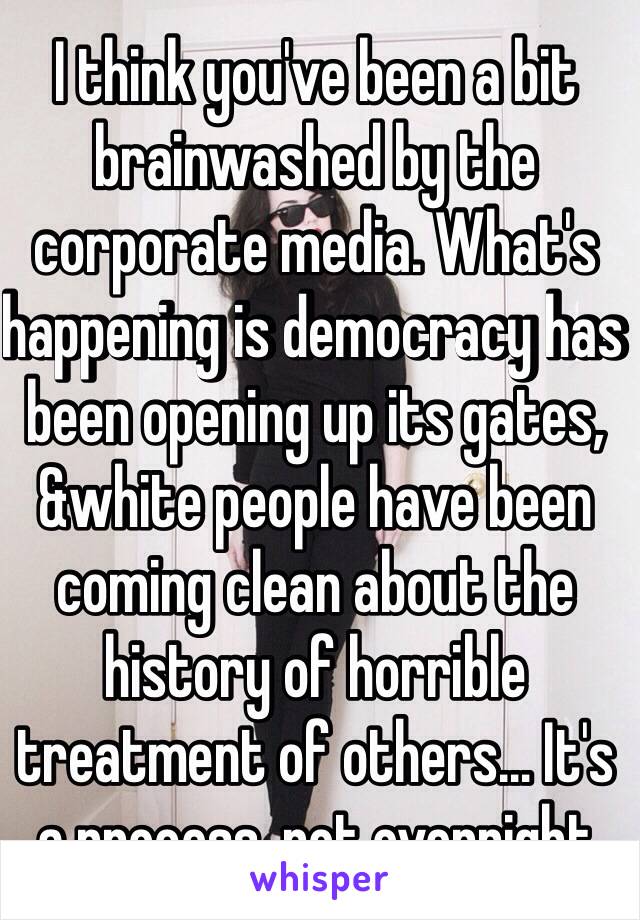 I think you've been a bit brainwashed by the corporate media. What's happening is democracy has been opening up its gates, &white people have been coming clean about the history of horrible treatment of others… It's a process, not overnight