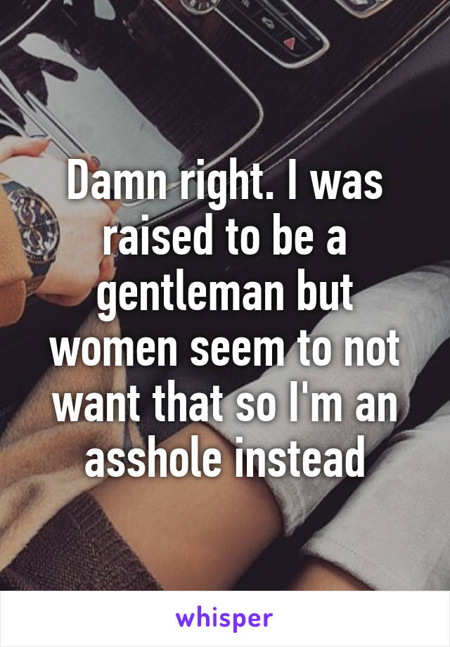 Damn right. I was raised to be a gentleman but women seem to not want that so I'm an asshole instead