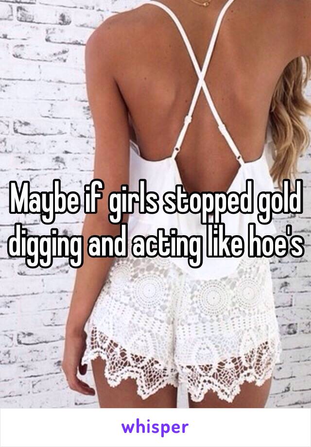 Maybe if girls stopped gold digging and acting like hoe's