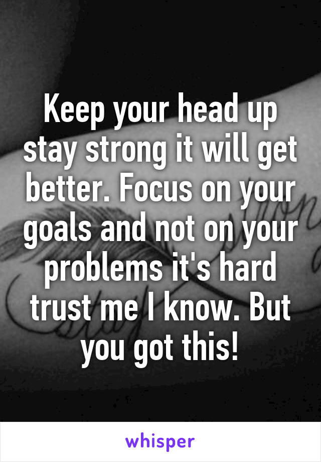 Keep your head up stay strong it will get better. Focus on your goals and not on your problems it's hard trust me I know. But you got this!