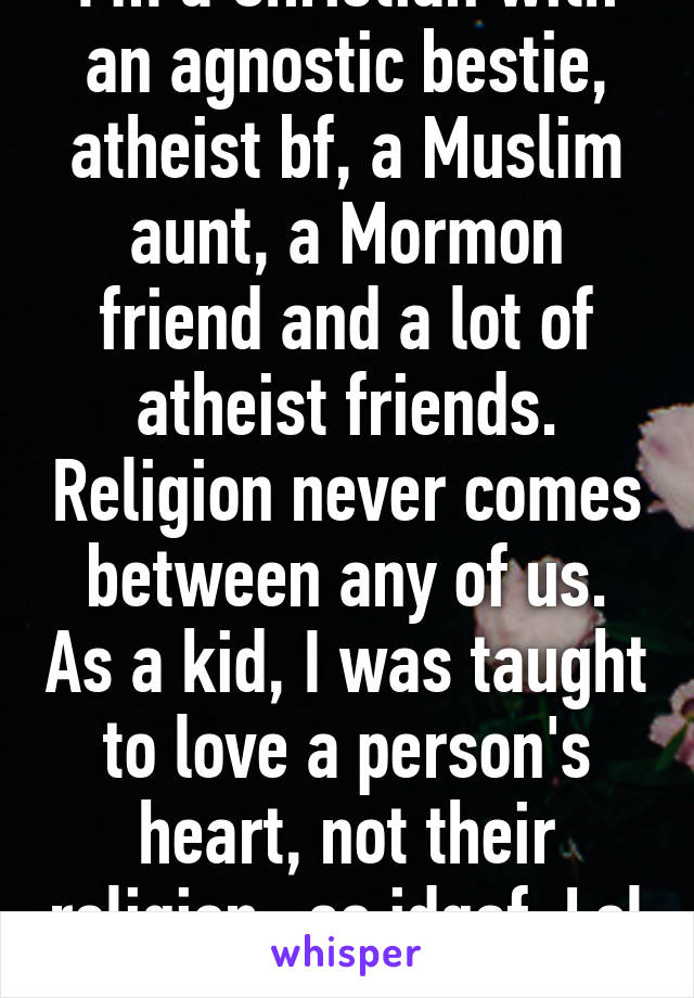 I'm a Christian with an agnostic bestie, atheist bf, a Muslim aunt, a Mormon friend and a lot of atheist friends. Religion never comes between any of us. As a kid, I was taught to love a person's heart, not their religion- so idgaf. Lol 