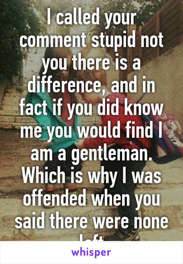 I called your comment stupid not you there is a difference, and in fact if you did know me you would find I am a gentleman. Which is why I was offended when you said there were none left