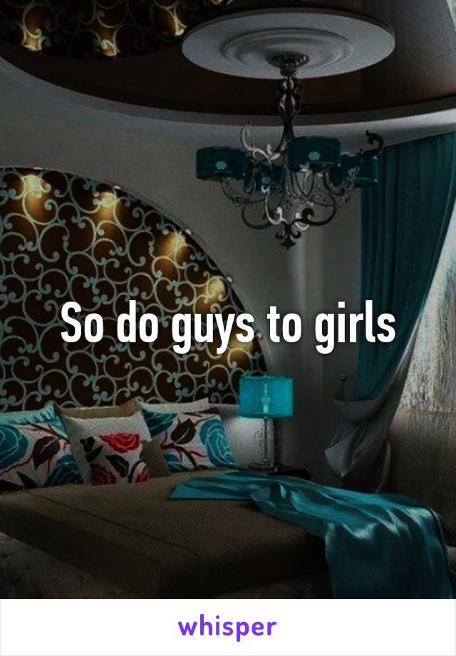 So do guys to girls